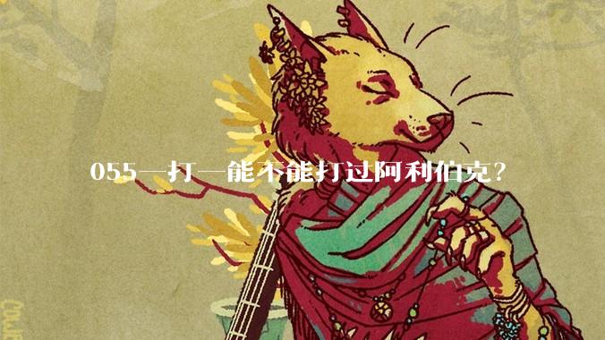 055一打一能不能打过阿利伯克？